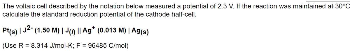 The voltaic cell described by the notation below measured a potential of 2.3 V. If the reaction was maintained at 30°C
calculate the standard reduction potential of the cathode half-cell.
Pt(s) | J²- (1.50 M) | J(1) || Ag† (0.013 M) | Ag(s)
(Use R = 8.314 J/mol-K; F = 96485 C/mol)