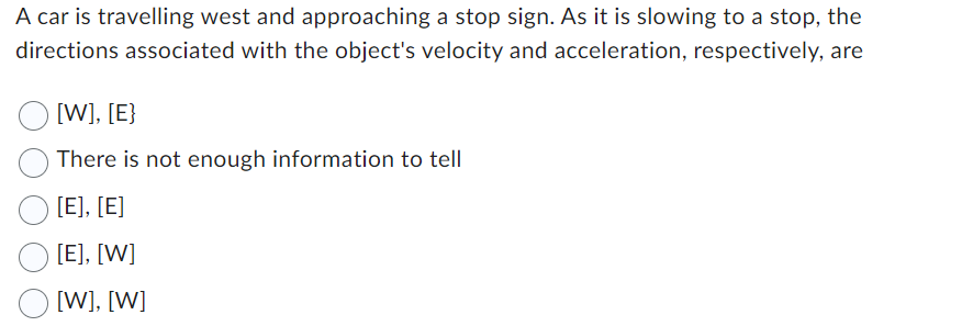 A car is travelling west and approaching a stop sign. As it is slowing to a stop, the
directions associated with the object's velocity and acceleration, respectively, are
[W], [E}
There is not enough information to tell
[E], [E]
[E], [W]
[W], [W]