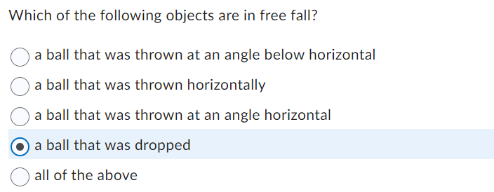 Which of the following objects are in free fall?
a ball that was thrown at an angle below horizontal
a ball that was thrown horizontally
a ball that was thrown at an angle horizontal
O a ball that was dropped
all of the above