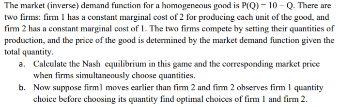 The market (inverse) demand function for a homogeneous good is P(Q) = 10 –Q. There are
two firms: firm 1 has a constant marginal cost of 2 for producing each unit of the good, and
firm 2 has a constant marginal cost of 1. The two firms compete by setting their quantities of
production, and the price of the good is determined by the market demand function given the
total quantity.
Calculate the Nash equilibrium in this game and the corresponding market price
when firms simultaneously choose quantities.
b. Now suppose firml moves earlier than firm 2 and firm 2 observes firm 1 quantity
choice before choosing its quantity find optimal choices of firm 1 and firm 2.
