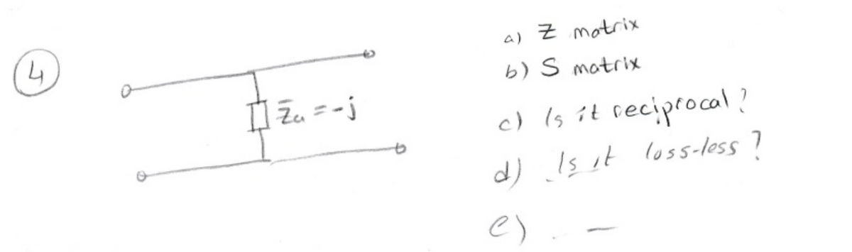4
[] Z₁₁ = - j
a) Z motrix
b) S matrix
c) (s it
reciprocal?
d) Is it loss-less ?
e)