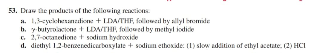 53. Draw the products of the following reactions:
a. 1,3-cyclohexanedione + LDA/THF, followed by allyl bromide
b. y-butyrolactone + LDA/THF, followed by methyl iodide
c. 2,7-octanedione + sodium hydroxide
d. diethyl 1,2-benzenedicarboxylate + sodium ethoxide: (1) slow addition of ethyl acetate; (2) HCI