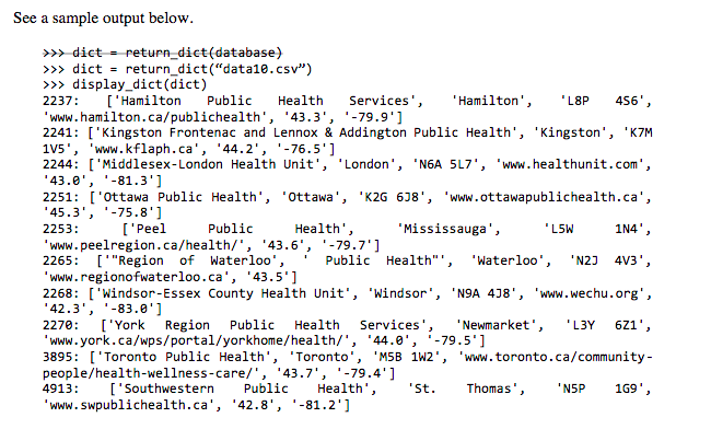 See a sample output below.
>> dict = return_dict(database)
>>> dict = return_dict("data1le.csv")
>>> display_dict(dict)
2237:
['Hamilton
Public
Health
Services',
'Hamilton',
"L8P
456',
'www.hamilton.ca/publichealth', '43.3', '-79.9']
2241: ['Kingston Frontenac and Lennox & Addington Public Health', 'Kingston', 'K7M
1V5', 'www.kflaph.ca', '44.2', '-76.5']
2244: ['Middlesex-London Health Unit', 'London', 'N6A SL7', 'www.healthunit.com',
'43.0', '-81.3']
2251: ['Ottawa Public Health', 'ottawa', 'K2G 6J8', 'www.ottawapublichealth.ca',
'45.3', '-75.8']
2253:
['Peel
Public
Health',
"Mississauga',
'L5W
1N4',
'www.peelregion.ca/health/', '43.6', '-79.7']
2265: ['"Region of Waterloo',
'www.regionofwaterloo.ca', '43.5']
2268: ['Windsor-Essex County Health Unit', 'Windsor', 'N9A 4J8', 'www.wechu.org',
'42.3', '-83.0']
Public Health"',
"Waterloo',
'N2J
4V3',
Services',
'Newmarket',
-79.5']
2270:
['York Region
Public
Health
'L3Y 621',
"www.york.ca/wps/portal/yorkhome/health/', '44.0',
3895: ['Toronto Public Health',
people/health-wellness-care/', '43.7', -79.4']
'Toronto'
'M5B 1W2', 'www.toronto.ca/community-
4913:
['Southwestern
Public
Health',
"St.
Thomas',
'NSP
169',
'www.swpublichealth.ca', '42.8', '-81.2']

