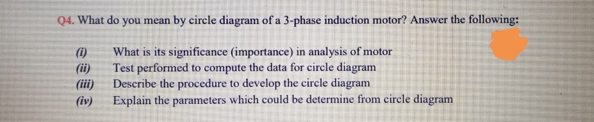 Q4. What do you mean by circle diagram of a 3-phase induction motor? Answer the following:
What is its significance (importance) in analysis of motor
Test performed to compute the data for circle diagram
Describe the procedure to develop the circle diagram
Explain the parameters which could be determine from circle diagram
(i)
(ii)
(iii)
(iv)
