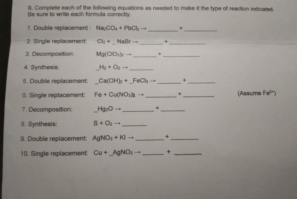 II. Complete each of the following equations as needed to make it the type of reaction indicated.
Be sure to write each formula correctly.
1. Double replacement: Na2CO4 + PbCl2 →
2. Single replacement:
Cl₂ +_ NaBr →→
3. Decomposition:
Mg(CIO3)2 →
4. Synthesis:
_H₂ + O2 →
5. Double replacement:
_Ca(OH)2 + _FeCl3 →→
6. Single replacement:
Fe + Cu(NO3)2 -
->
7. Decomposition:
_Hg₂O →
8. Synthesis:
S + O₂ →
9. Double replacement:
AgNO3 + KI →
10. Single replacement: Cu + _AgNO3 →
-
+
(Assume Fe²+)