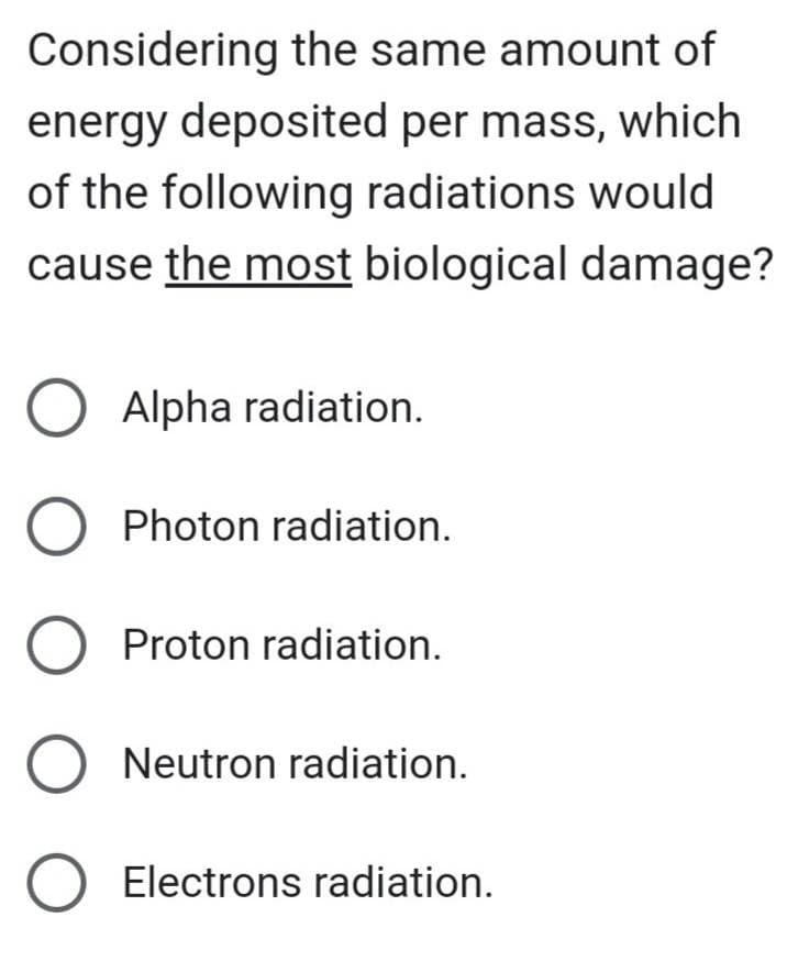 Considering the same amount of
energy deposited per mass, which
of the following radiations would
cause the most biological damage?
O Alpha radiation.
O Photon radiation.
O Proton radiation.
O Neutron radiation.
O Electrons radiation.