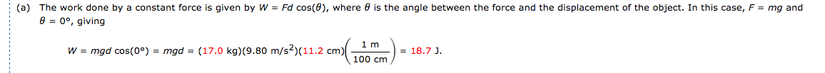 (a) The work done by a constant force is given by W = Fd cos(6), where 0 is the angle between the force and the displacement of the object. In this case, F = mg and
e = 0°, giving
1m
W = mgd cos(0°) = mgd = (17.0 kg)(9.80 m/s2)(11.2 cm)
= 18.7 J.
100 cm
