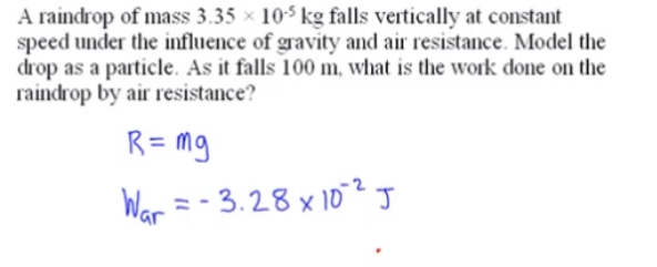 A raindrop of mass 3.35 x 10$ kg falls vertically at constant
speed under the influence of gravity and air resistance. Model the
drop as a particle. As it falls 100 m, what is the work done on the
raindrop by air resistance?
R = mg
War =- 3.28 x 102J
