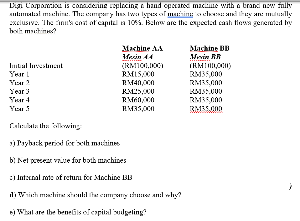 Digi Corporation is considering replacing a hand operated machine with a brand new fully
automated machine. The company has two types of machine to choose and they are mutually
exclusive. The firm's cost of capital is 10%. Below are the expected cash flows generated by
both machines?
Initial Investment
Year 1
Year 2
Year 3
Year 4
Year 5
Calculate the following:
Machine AA
Machine BB
Mesin AA
Mesin BB
(RM100,000)
(RM100,000)
RM15,000
RM35,000
RM40,000
RM35,000
RM25,000
RM35,000
RM60,000
RM35,000
RM35,000
RM35,000
a) Payback period for both machines
b) Net present value for both machines
c) Internal rate of return for Machine BB
d) Which machine should the company choose and why?
e) What are the benefits of capital budgeting?