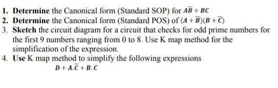 1. Determine the Canonical form (Standard SOP) for AB + BC
2. Determine the Canonical form (Standard POS) of (A + B)(B+C)
3. Sketch the circuit diagram for a circuit that checks for odd prime numbers for
the first 9 numbers ranging from 0 to 8. Use K map method for the
simplification of the expression.
4. Use K map method to simplify the following expressions
D+ A.C + B.C

