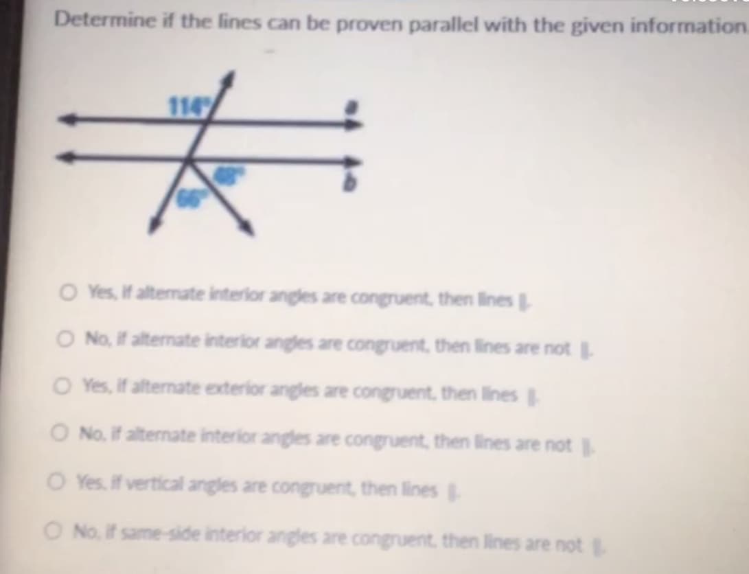 Determine if the lines can be proven parallel with the given information.
114
O Yes, if altermate interior angles are congruent, then lines
O No, If alternate interior angles are congruent, then lines are not
O Yes, if alternate exterior angles are congruent, then lines
O No. if alternate interior angles are congruent, then lines are not
O Yes, if vertical angles are congruent, then lines
O No, if same-side interior angles are congruent, then lines are not
