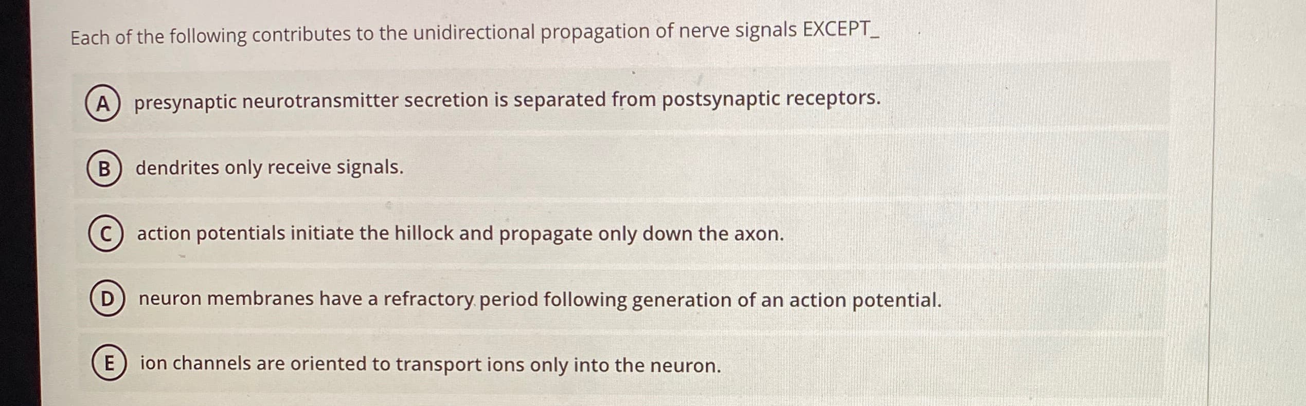 Each of the following contributes to the unidirectional propagation of nerve signals EXCEPT_
A) presynaptic neurotransmitter secretion is separated from postsynaptic receptors.
dendrites only receive signals.
action potentials initiate the hillock and propagate only down the axon.
D
neuron membranes have a refractory period following generation of an action potential.
E
ion channels are oriented to transport ions only into the neuron.
