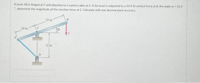 A lever AB is hinged at C and attached to a control cable at A. If the level is subjected to a 54.9-lb vertical force at B, the angle a = 16.3
°, determine the magnitude of the reaction force at C. Calculate with one decimal place accuracy.
10 in.
15 in.
12 in.
a
B