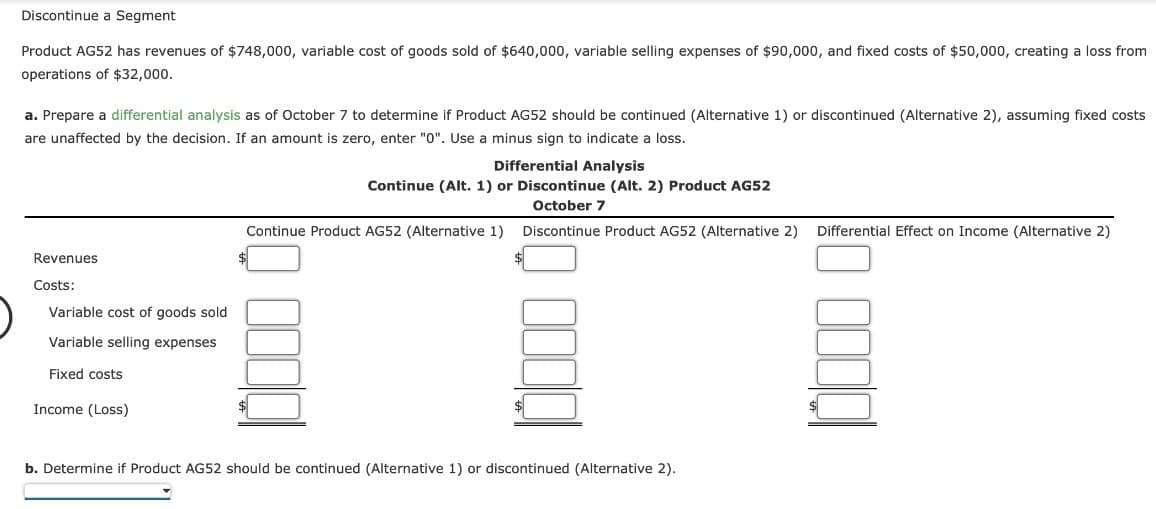 Discontinue a Segment
Product AG52 has revenues of $748,000, variable cost of goods sold of $640,000, variable selling expenses of $90,000, and fixed costs of $50,000, creating a loss from
operations of $32,000.
a. Prepare a differential analysis as of October 7 to determine if Product AG52 should be continued (Alternative 1) or discontinued (Alternative 2), assuming fixed costs
are unaffected by the decision. If an amount is zero, enter "0". Use a minus sign to indicate a loss.
Revenues
Costs:
Variable cost of goods sold
Variable selling expenses
Fixed costs
Income (Loss)
Differential Analysis
Continue (Alt. 1) or Discontinue (Alt. 2) Product AG52
October 7
Discontinue Product AG52 (Alternative 2)
Continue Product AG52 (Alternative 1)
$
b. Determine if Product AG52 should be continued (Alternative 1) or discontinued (Alternative 2).
Differential Effect on Income (Alternative 2)