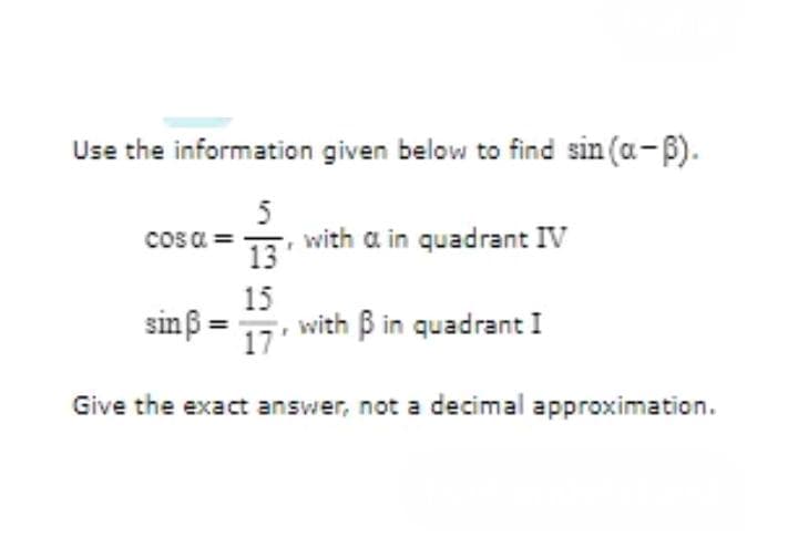 Use the information given below to find sin (a-ß).
5
13'
15
17'
cos α =
sin ß
with a in quadrant IV
with B in quadrant I
Give the exact answer, not a decimal approximation.