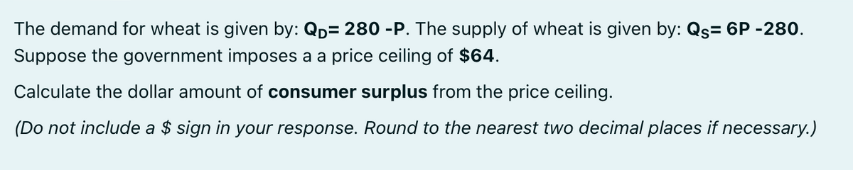 The demand for wheat is given by: QD= 280 -P. The supply of wheat is given by: Qs= 6P -280.
Suppose the government imposes a a price ceiling of $64.
Calculate the dollar amount of consumer surplus from the price ceiling.
(Do not include a $ sign in your response. Round to the nearest two decimal places if necessary.)