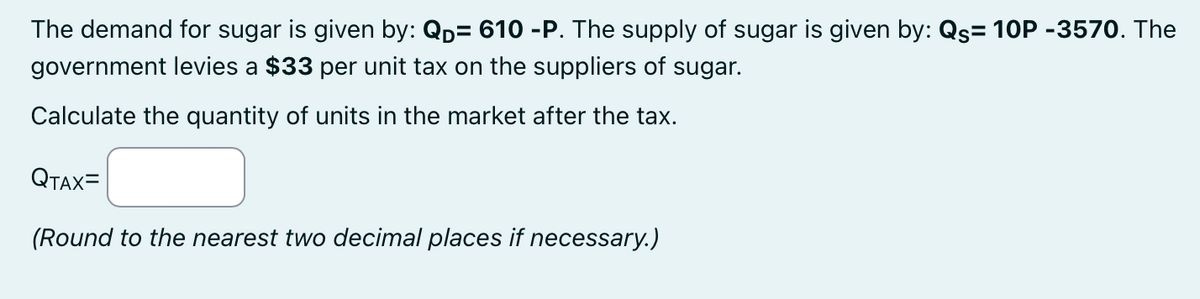 The demand for sugar is given by: QD= 610 -P. The supply of sugar is given by: Qs= 10P -3570. The
government levies a $33 per unit tax on the suppliers of sugar.
Calculate the quantity of units in the market after the tax.
QTAX=
(Round to the nearest two decimal places if necessary.)