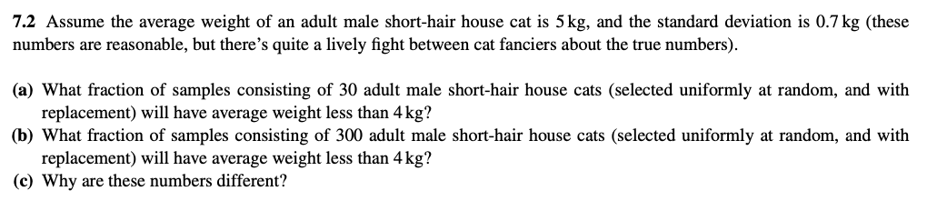 7.2 Assume the average weight of an adult male short-hair house cat is 5 kg, and the standard deviation is 0.7 kg (these
numbers are reasonable, but there's quite a lively fight between cat fanciers about the true numbers).
(a) What fraction of samples consisting of 30 adult male short-hair house cats (selected uniformly at random, and with
replacement) will have average weight less than 4 kg?
(b) What fraction of samples consisting of 300 adult male short-hair house cats (selected uniformly at random, and with
replacement) will have average weight less than 4 kg?
(c) Why are these numbers different?