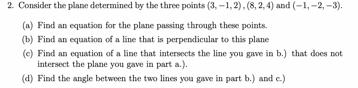 2. Consider the plane determined by the three points (3,-1, 2), (8, 2, 4) and (-1, -2, -3).
(a) Find an equation for the plane passing through these points.
(b) Find an equation of a line that is perpendicular to this plane
(c) Find an equation of a line that intersects the line you gave in b.) that does not
intersect the plane you gave in part a.).
(d) Find the angle between the two lines you gave in part b.) and c.)