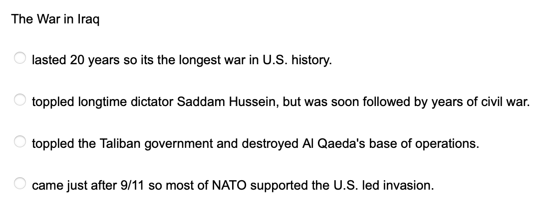The War in Iraq
O
O
lasted 20 years so its the longest war in U.S. history.
toppled longtime dictator Saddam Hussein, but was soon followed by years of civil war.
toppled the Taliban government and destroyed Al Qaeda's base of operations.
came just after 9/11 so most of NATO supported the U.S. led invasion.