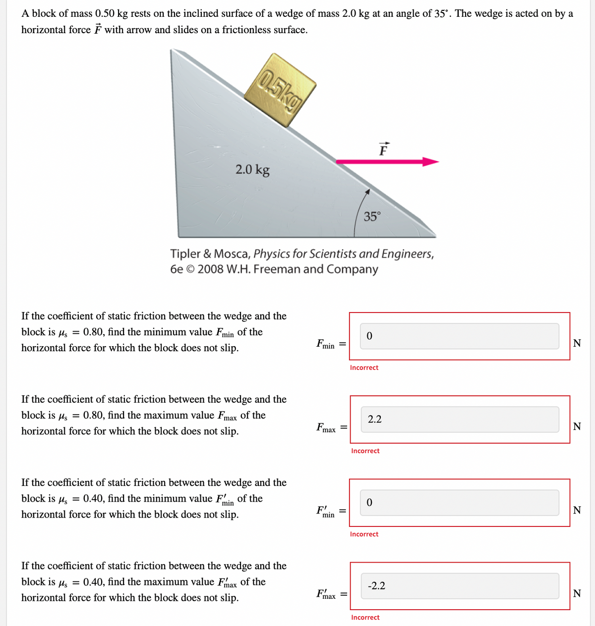 A block of mass 0.50 kg rests on the inclined surface of a wedge of mass 2.0 kg at an angle of 35°. The wedge is acted on by a
horizontal force F with arrow and slides on a frictionless surface.
0.5kg
2.0 kg
If the coefficient of static friction between the wedge and the
block is μ = 0.80, find the minimum value Fmin of the
horizontal force for which the block does not slip.
Tipler & Mosca, Physics for Scientists and Engineers,
6e 2008 W.H. Freeman and Company
If the coefficient of static friction between the wedge and the
block is μ = 0.80, find the maximum value Fmax of the
horizontal force for which the block does not slip.
If the coefficient of static friction between the wedge and the
block is μ = 0.40, find the minimum value Fin of the
horizontal force for which the block does not slip.
If the coefficient of static friction between the wedge and the
block is μ = 0.40, find the maximum value Fmax of the
horizontal force for which the block does not slip.
Fmin
Fmax
F'
min
=
=
35°
F
0
Incorrect
2.2
Incorrect
0
Incorrect
-2.2
Incorrect
N
N
N
N