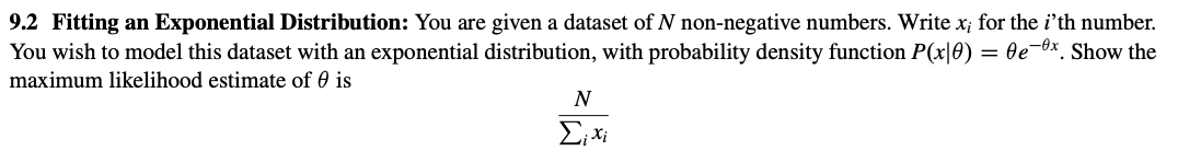 9.2 Fitting an Exponential Distribution: You are given a dataset of N non-negative numbers. Write x; for the i'th number.
You wish to model this dataset with an exponential distribution, with probability density function P(x|0) = 0e-x. Show the
maximum likelihood estimate of is
N
Σixi