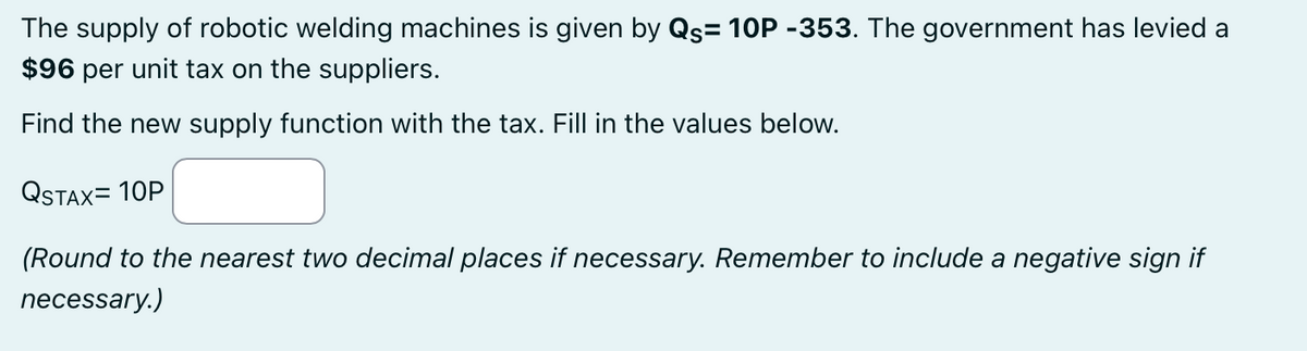 The supply of robotic welding machines is given by Qs= 10P -353. The government has levied a
$96 per unit tax on the suppliers.
Find the new supply function with the tax. Fill in the values below.
QSTAX=10P
(Round to the nearest two decimal places if necessary. Remember to include a negative sign if
necessary.)