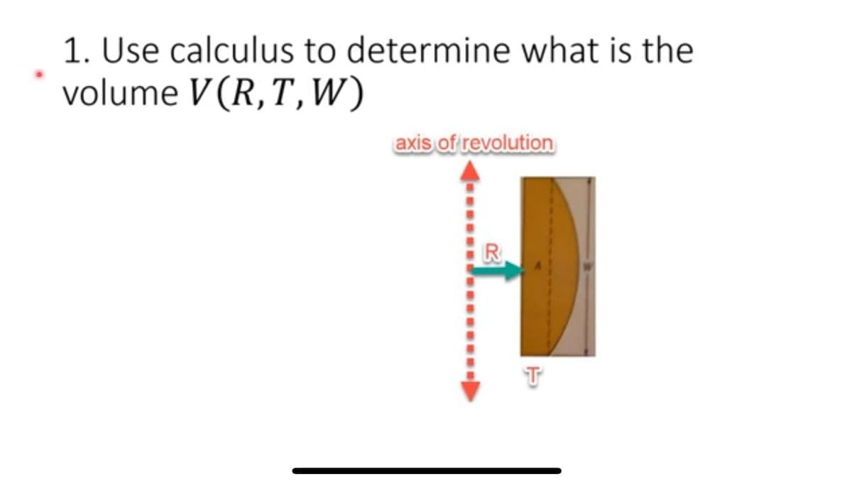 1. Use calculus to determine what is the
volume V (R, T, W)
axis of revolution
R
T