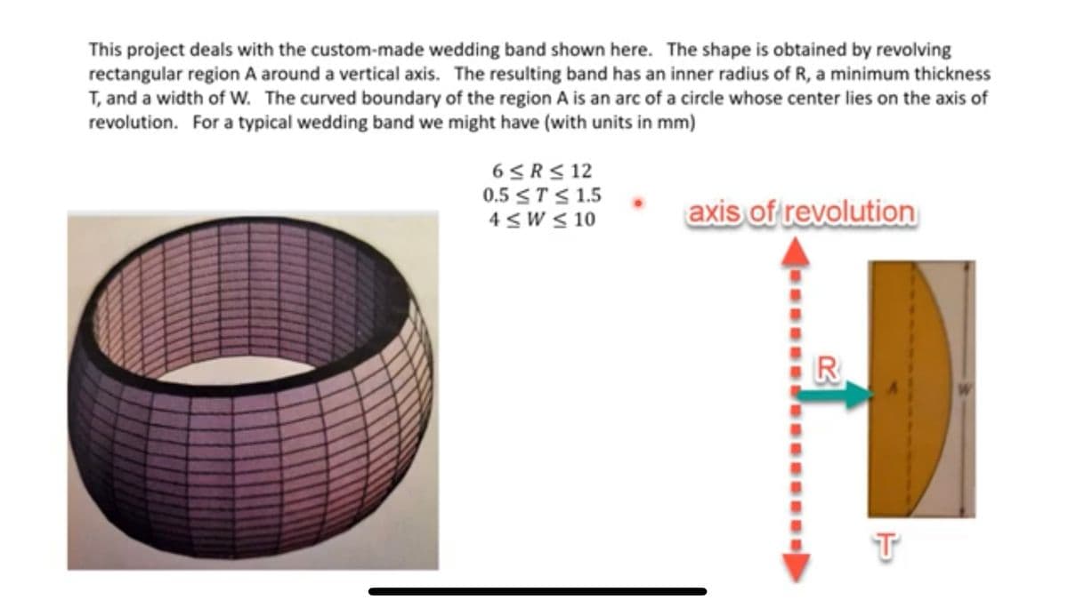 This project deals with the custom-made wedding band shown here. The shape is obtained by revolving
rectangular region A around a vertical axis. The resulting band has an inner radius of R, a minimum thickness
T, and a width of W. The curved boundary of the region A is an arc of a circle whose center lies on the axis of
revolution. For a typical wedding band we might have (with units in mm)
6 ≤R≤ 12
0.5 ≤ T ≤ 1.5
4≤W ≤ 10
axis of revolution
R
T