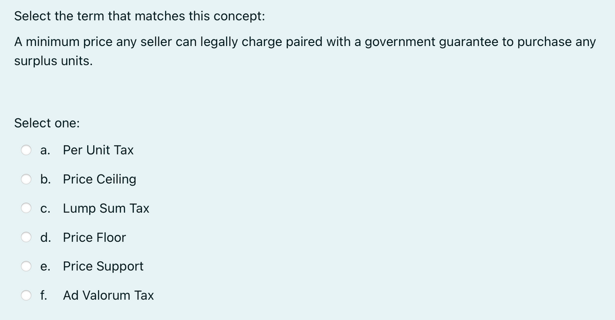 Select the term that matches this concept:
A minimum price any seller can legally charge paired with a government guarantee to purchase any
surplus units.
Select one:
a.
Per Unit Tax
b. Price Ceiling
c. Lump Sum Tax
d. Price Floor
e.
Price Support
f.
Ad Valorum Tax