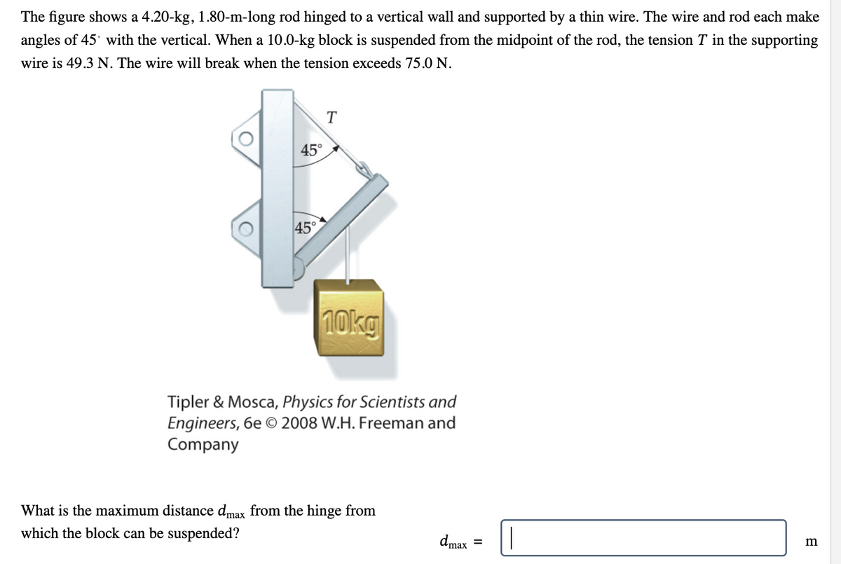 The figure shows a 4.20-kg, 1.80-m-long rod hinged to a vertical wall and supported by a thin wire. The wire and rod each make
angles of 45° with the vertical. When a 10.0-kg block is suspended from the midpoint of the rod, the tension T in the supporting
wire is 49.3 N. The wire will break when the tension exceeds 75.0 N.
45°
45°
T
10kg
Tipler & Mosca, Physics for Scientists and
Engineers, 6e © 2008 W.H. Freeman and
Company
What is the maximum distance dmax from the hinge from
which the block can be suspended?
dmax
=
m