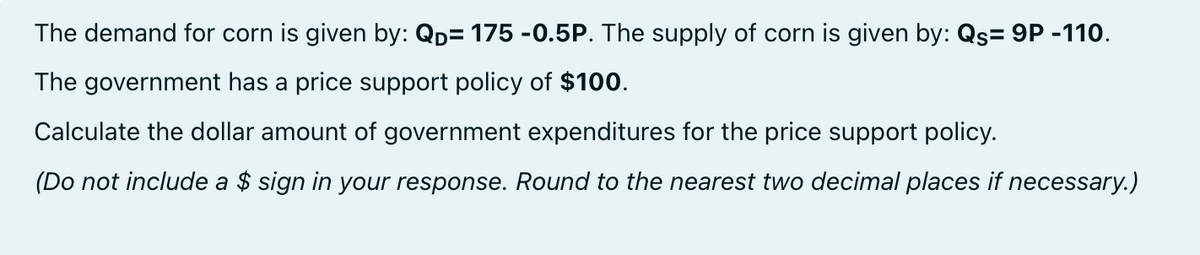 The demand for corn is given by: QD= 175 -0.5P. The supply of corn is given by: Qs= 9P -110.
The government has a price support policy of $100.
Calculate the dollar amount of government expenditures for the price support policy.
(Do not include a $ sign in your response. Round to the nearest two decimal places if necessary.)