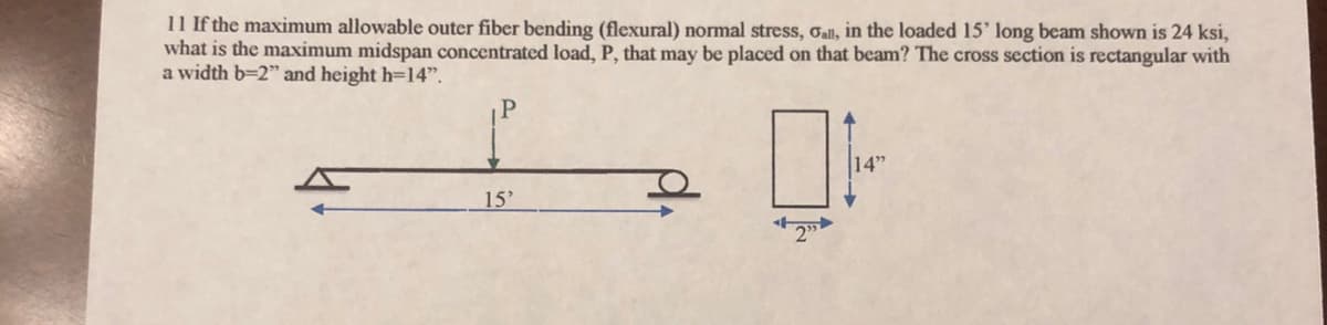 11 If the maximum allowable outer fiber bending (flexural) normal stress, Call, in the loaded 15' long beam shown is 24 ksi,
what is the maximum midspan concentrated load, P, that may be placed on that beam? The cross section is rectangular with
a width b=2" and height h=14".
14"
15'
