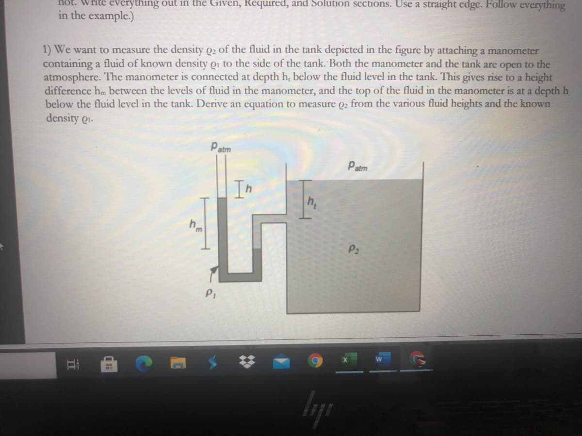 not. Write everything out in the Given, Required, and Solution sections. Use a straight edge. Follow everything
in the example.)
1) We want to measure the density Q2 of the fluid in the tank depicted in the figure by attaching a manometer
containing a fluid of known density Qi to the side of the tank. Both the manometer and the tank are open to the
atmosphere. The manometer is connected at depth h, below the fluid level in the tank. This gives rise to a height
difference hm between the levels of fluid in the manometer, and the top of the fluid in the manometer is at a depth h
below the fluid level in the tank. Derive an equation to measure Q2 from the various fluid heights and the known
density Q1.
atm
Patm
Th
h,
P2
PI

