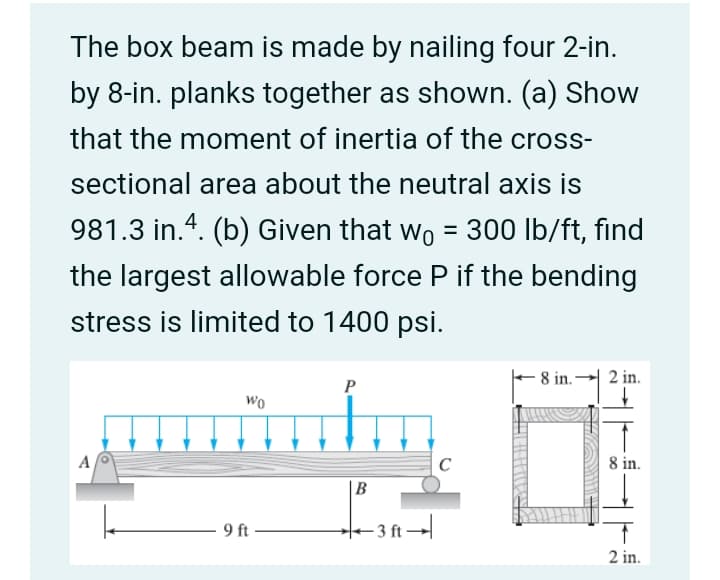 The box beam is made by nailing four 2-in.
by 8-in. planks together as shown. (a) Show
that the moment of inertia of the cross-
sectional area about the neutral axis is
981.3 in.4. (b) Given that wo = 300 lb/ft, find
%3D
the largest allowable force P if the bending
stress is limited to 1400 psi.
– 8 in.
2 in.
P
Wo
8 in.
|B
9 ft
- 3 ft →
2 in.
