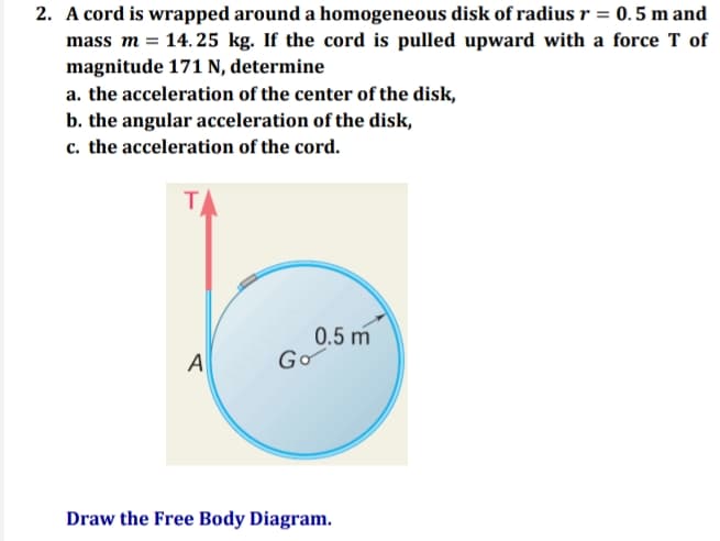 2. A cord is wrapped around a homogeneous disk of radius r = 0.5 m and
mass m = 14. 25 kg. If the cord is pulled upward with a force T of
magnitude 171 N, determine
a. the acceleration of the center of the disk,
b. the angular acceleration of the disk,
c. the acceleration of the cord.
T
0.5 m
Go
A
Draw the Free Body Diagram.

