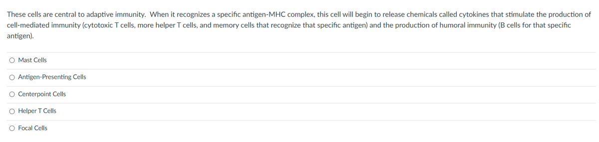 These cells are central to adaptive immunity. When it recognizes a specific antigen-MHC complex, this cell will begin to release chemicals called cytokines that stimulate the production of
cell-mediated immunity (cytotoxic T cells, more helper T cells, and memory cells that recognize that specific antigen) and the production of humoral immunity (B cells for that specific
antigen).
O Mast Cells
O Antigen-Presenting Cells
O Centerpoint Cells
O Helper T Cells
O Focal Cells
