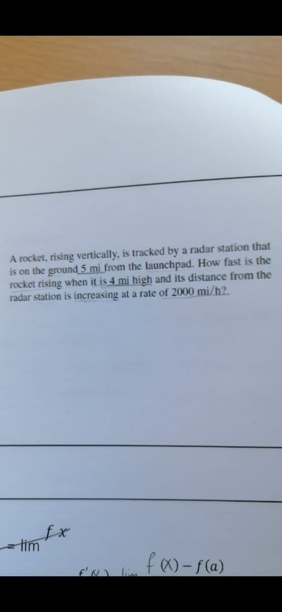 A rocket, rising vertically, is tracked by a radar station that
is on the ground 5 mi from the launchpad. How fast is the
rocket rising when it is 4 mi high and its distance from the
radar station is increasing at a rate of 2000 mi/h?
tim
f)-f(a)
