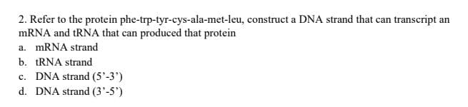 2. Refer to the protein phe-trp-tyr-cys-ala-met-leu, construct a DNA strand that can transcript an
MRNA and tRNA that can produced that protein
a. MRNA strand
b. tRNA strand
c. DNA strand (5'-3')
d. DNA strand (3'-5')
