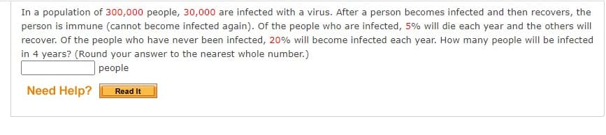 In a population of 300,000 people, 30,000 are infected with a virus. After a person becomes infected and then recovers, the
person is immune (cannot become infected again). Of the people who are infected, 5% will die each year and the others will
recover. Of the people who have never been infected, 20% will become infected each year. How many people will be infected
in 4 years? (Round your answer to the nearest whole number.)
people
Need Help?
Read It