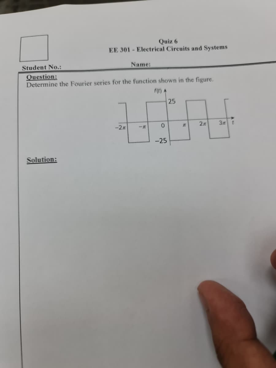 Quiz 6
EE 301 Electrical Circuits and Systems
Student No.:
Question:
Name:
Determine the Fourier series for the function shown in the figure.
Solution:
f(t) A
25
-2л
一元
0
π
2元
3 t
-25