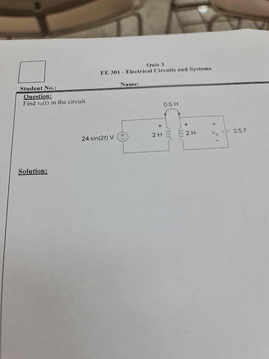 Student No.:
Question:
Find vo(t) in the circuit.
Solution:
Quiz 3
EE 301 Electrical Circuits and Systems
-
Name:
0.5 H
24 sin(2t) V
2 H
ell
+
2 H
0.5 F
Vo