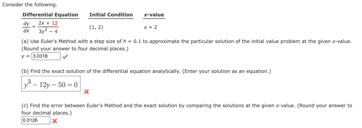Consider the following.
Differential Equation
dy
2x + 12
dx 3у2 - 4
Initial Condition
(a) Use Euler's Method with a step size of h
=
(Round your answer to four decimal places.)
y = 3.0318
'y
(1, 2)
- 12y - 50=0
x-value
(b) Find the exact solution of the differential equation analytically. (Enter your solution as an equation.)
3
X
X = 2
0.1 to approximate the particular solution of the initial value problem at the given x-value.
(c) Find the error between Euler's Method and the exact solution by comparing the solutions at the given x-value. (Round your answer to
four decimal places.)
0.0126
X