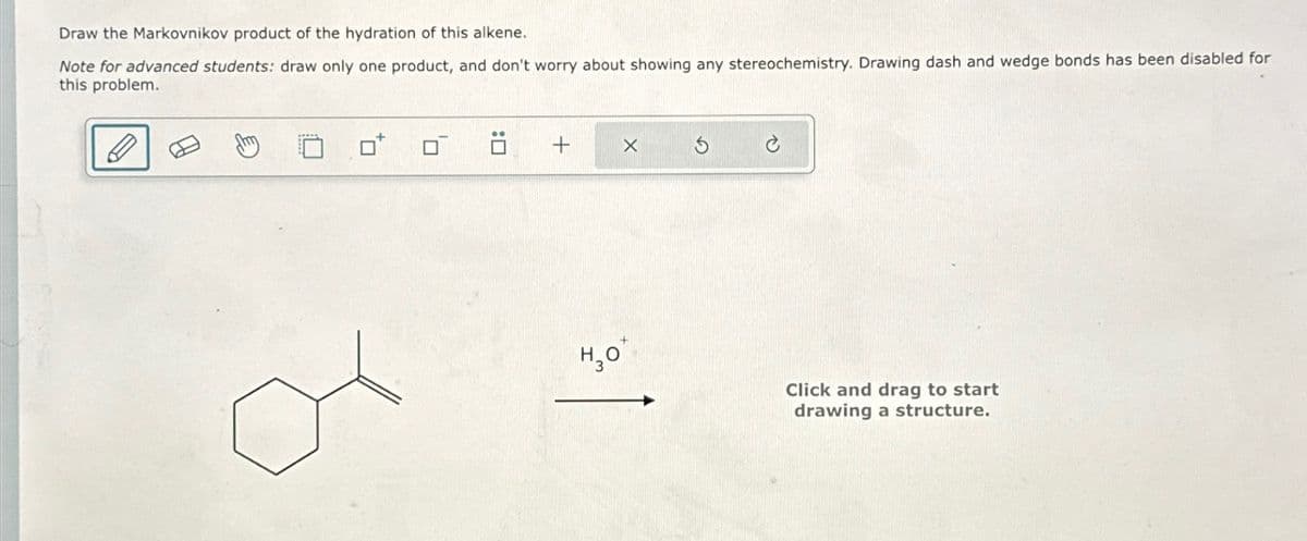 Draw the Markovnikov product of the hydration of this alkene.
Note for advanced students: draw only one product, and don't worry about showing any stereochemistry. Drawing dash and wedge bonds has been disabled for
this problem.
+
H₂O
X
Click and drag to start
drawing a structure.