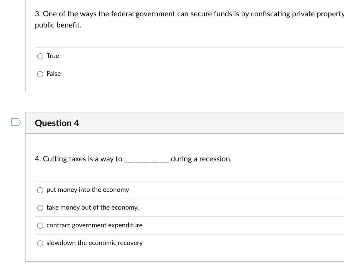 3. One of the ways the federal government can secure funds is by confiscating private property
public benefit.
True
False
Question 4
4. Cutting taxes is a way to
put money into the economy
take money out of the economy.
contract government expenditure
slowdown the economic recovery
during a recession.