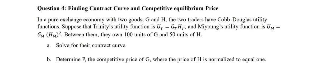 Question 4: Finding Contract Curve and Competitive equilibrium Price
In a pure exchange economy with two goods, G and H, the two traders have Cobb-Douglas utility
functions. Suppose that Trinity's utility function is UT = GT HT, and Miyoung's utility function is UM
GM (HM)². Between them, they own 100 units of G and 50 units of H.
Solve for their contract curve.
a.
b. Determine P, the competitive price of G, where the price of H is normalized to equal one.
=