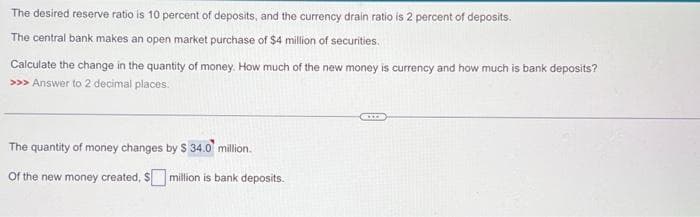 The desired reserve ratio is 10 percent of deposits, and the currency drain ratio is 2 percent of deposits.
The central bank makes an open market purchase of $4 million of securities.
Calculate the change in the quantity of money. How much of the new money is currency and how much is bank deposits?
>>> Answer to 2 decimal places.
The quantity of money changes by $ 34.0 million.
of the new money created, $ million is bank deposits.