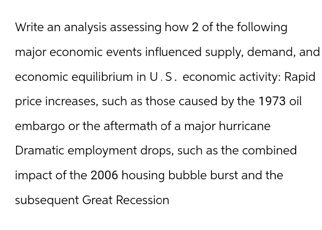 Write an analysis assessing how 2 of the following
major economic events influenced supply, demand, and
economic equilibrium in U.S. economic activity: Rapid
price increases, such as those caused by the 1973 oil
embargo or the aftermath of a major hurricane
Dramatic employment drops, such as the combined
impact of the 2006 housing bubble burst and the
subsequent Great Recession