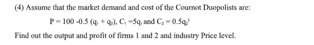 (4) Assume that the market demand and cost of the Cournot Duopolists are:
P = 100 -0.5 (q +9₂), C₁=5q, and C₂ = 0.5q23
Find out the output and profit of firms 1 and 2 and industry Price level.