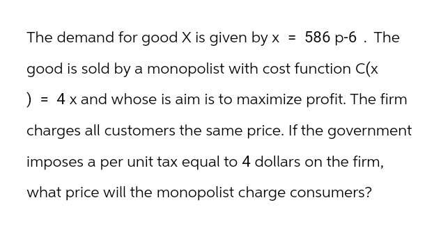 The demand for good X is given by x = 586 p-6. The
good is sold by a monopolist with cost function C(x
) = 4 x and whose is aim is to maximize profit. The firm
charges all customers the same price. If the government
imposes a per unit tax equal to 4 dollars on the firm,
what price will the monopolist charge consumers?